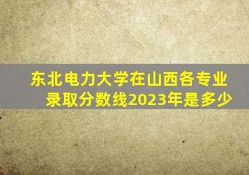 东北电力大学在山西各专业录取分数线2023年是多少