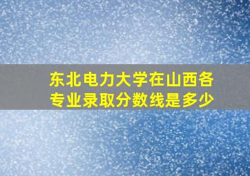 东北电力大学在山西各专业录取分数线是多少