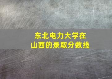 东北电力大学在山西的录取分数线