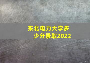 东北电力大学多少分录取2022