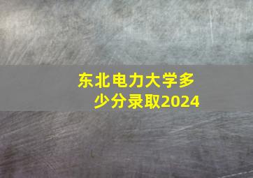 东北电力大学多少分录取2024