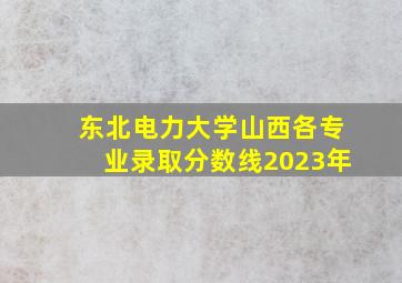 东北电力大学山西各专业录取分数线2023年