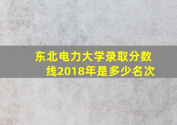 东北电力大学录取分数线2018年是多少名次