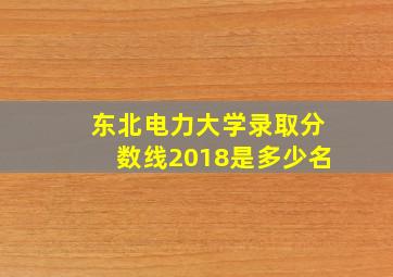 东北电力大学录取分数线2018是多少名