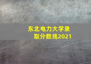 东北电力大学录取分数线2021