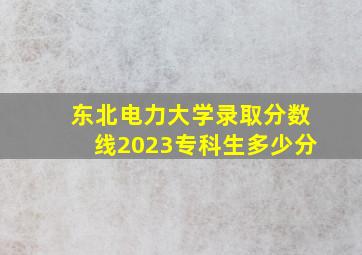 东北电力大学录取分数线2023专科生多少分