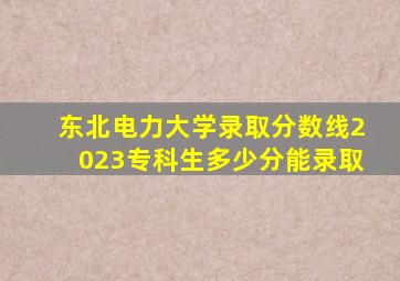 东北电力大学录取分数线2023专科生多少分能录取