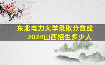 东北电力大学录取分数线2024山西招生多少人