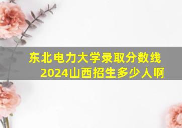 东北电力大学录取分数线2024山西招生多少人啊