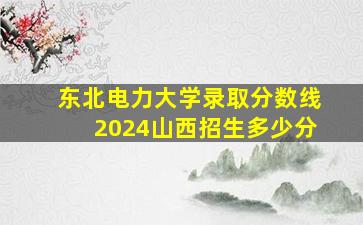 东北电力大学录取分数线2024山西招生多少分