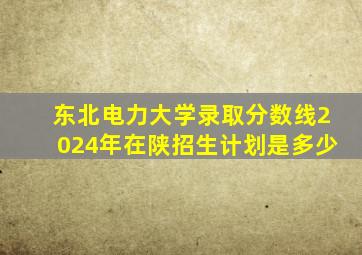 东北电力大学录取分数线2024年在陕招生计划是多少