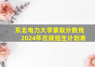 东北电力大学录取分数线2024年在陕招生计划表