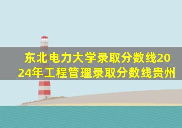 东北电力大学录取分数线2024年工程管理录取分数线贵州