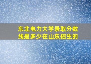 东北电力大学录取分数线是多少在山东招生的