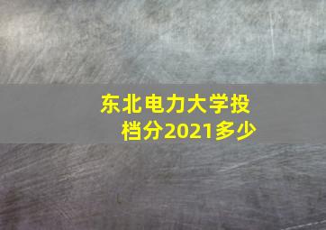 东北电力大学投档分2021多少