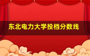 东北电力大学投档分数线