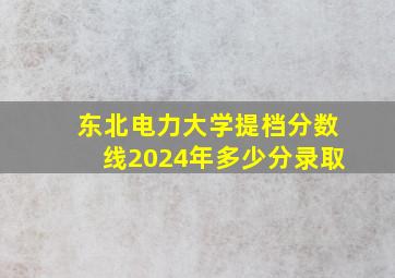 东北电力大学提档分数线2024年多少分录取