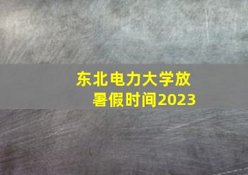 东北电力大学放暑假时间2023