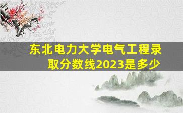 东北电力大学电气工程录取分数线2023是多少