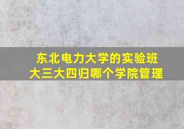 东北电力大学的实验班大三大四归哪个学院管理