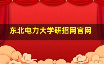 东北电力大学研招网官网