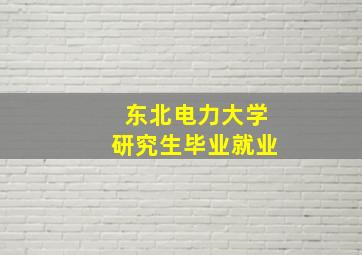 东北电力大学研究生毕业就业