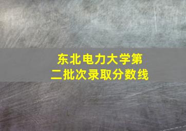 东北电力大学第二批次录取分数线