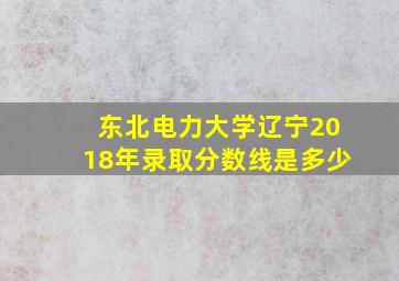 东北电力大学辽宁2018年录取分数线是多少