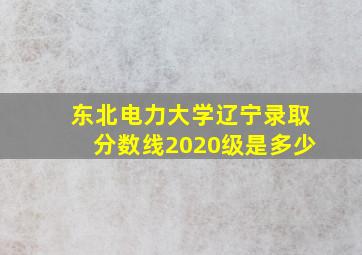 东北电力大学辽宁录取分数线2020级是多少