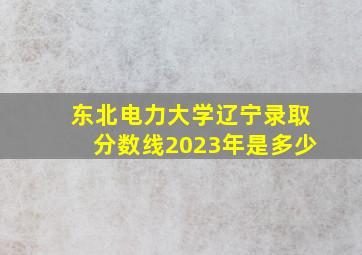 东北电力大学辽宁录取分数线2023年是多少