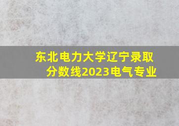 东北电力大学辽宁录取分数线2023电气专业