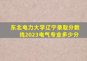 东北电力大学辽宁录取分数线2023电气专业多少分