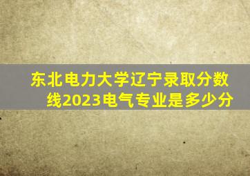 东北电力大学辽宁录取分数线2023电气专业是多少分