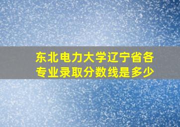 东北电力大学辽宁省各专业录取分数线是多少