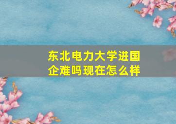 东北电力大学进国企难吗现在怎么样