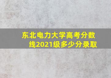 东北电力大学高考分数线2021级多少分录取