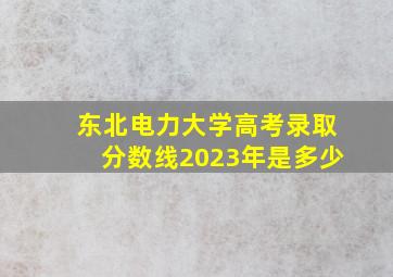 东北电力大学高考录取分数线2023年是多少