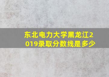 东北电力大学黑龙江2019录取分数线是多少