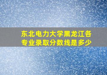 东北电力大学黑龙江各专业录取分数线是多少