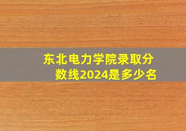 东北电力学院录取分数线2024是多少名