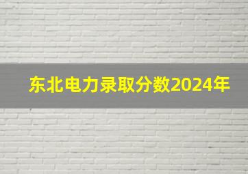 东北电力录取分数2024年