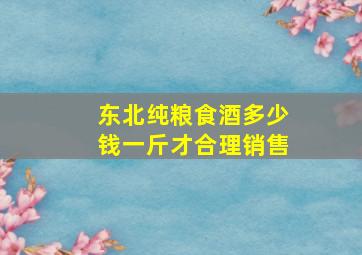 东北纯粮食酒多少钱一斤才合理销售