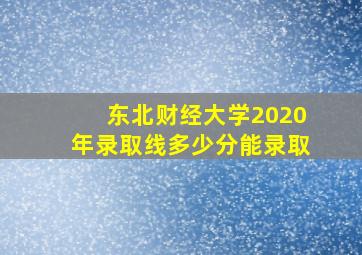 东北财经大学2020年录取线多少分能录取