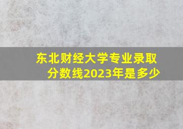 东北财经大学专业录取分数线2023年是多少