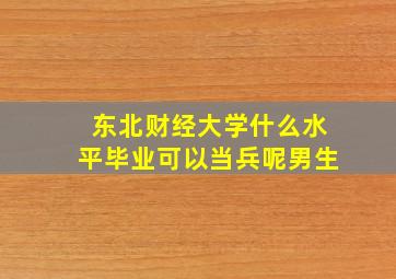 东北财经大学什么水平毕业可以当兵呢男生