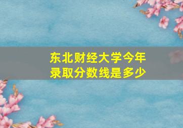 东北财经大学今年录取分数线是多少