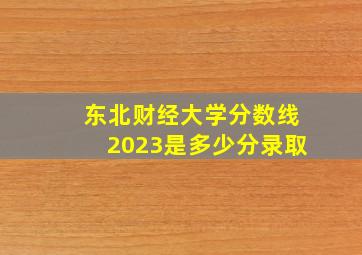 东北财经大学分数线2023是多少分录取