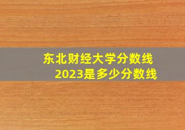 东北财经大学分数线2023是多少分数线