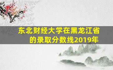 东北财经大学在黑龙江省的录取分数线2019年