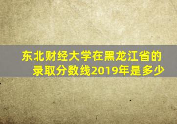 东北财经大学在黑龙江省的录取分数线2019年是多少